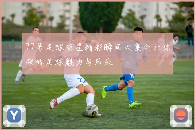 77号足球明星精彩瞬间大集合让你领略足球魅力与风采