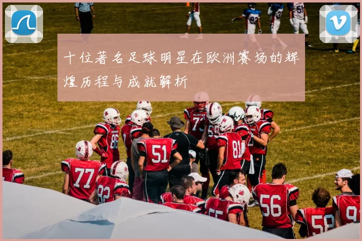 十位著名足球明星在欧洲赛场的辉煌历程与成就解析