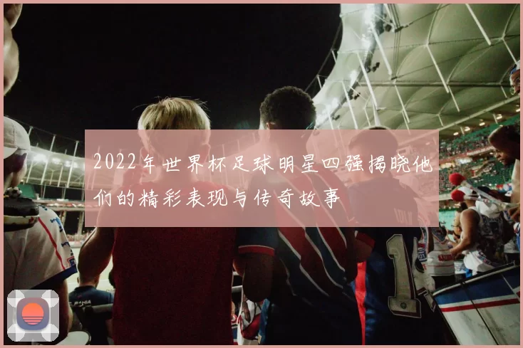 2022年世界杯足球明星四强揭晓他们的精彩表现与传奇故事