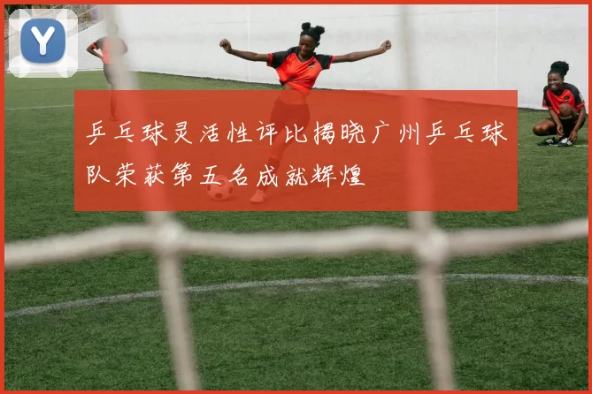 乒乓球灵活性评比揭晓广州乒乓球队荣获第五名成就辉煌