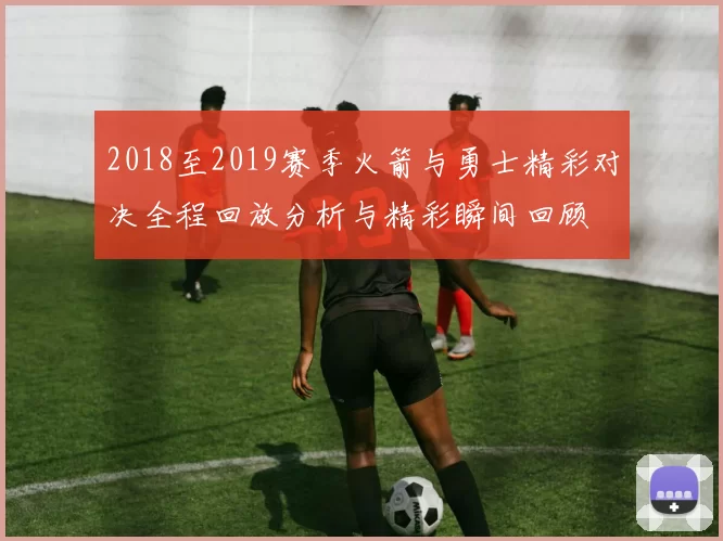 2018至2019赛季火箭与勇士精彩对决全程回放分析与精彩瞬间回顾