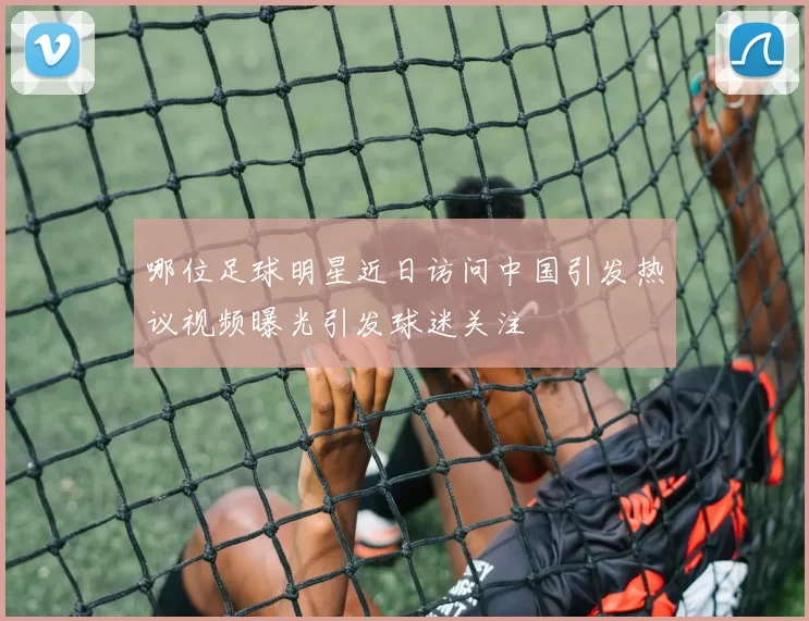 哪位足球明星近日访问中国引发热议视频曝光引发球迷关注
