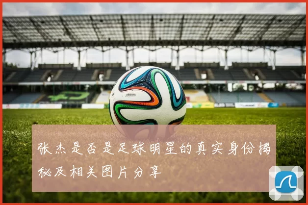 张杰是否是足球明星的真实身份揭秘及相关图片分享