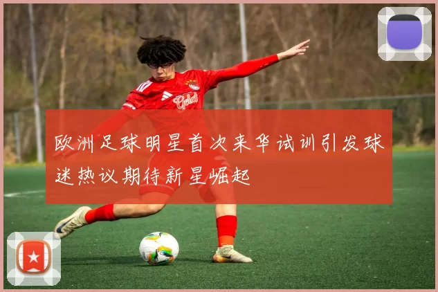 欧洲足球明星首次来华试训引发球迷热议期待新星崛起