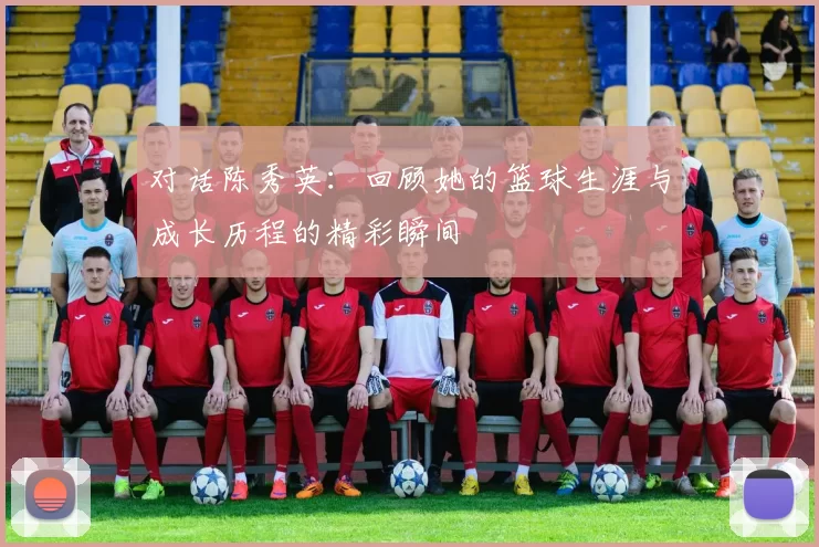 对话陈秀英：回顾她的篮球生涯与成长历程的精彩瞬间