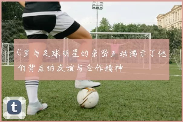C罗与足球明星的亲密互动揭示了他们背后的友谊与合作精神