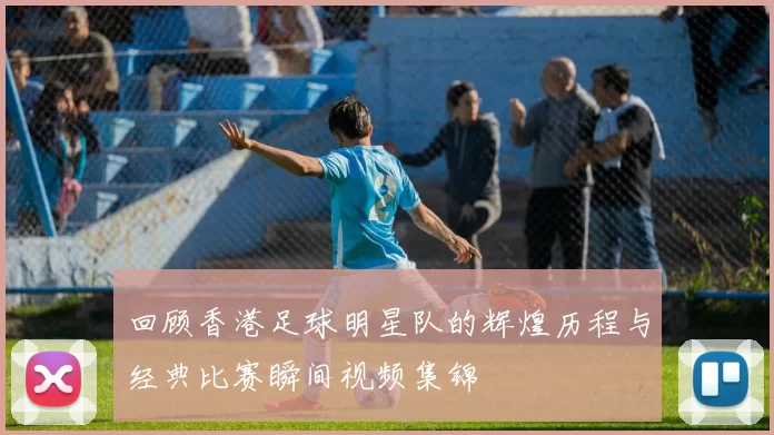 回顾香港足球明星队的辉煌历程与经典比赛瞬间视频集锦