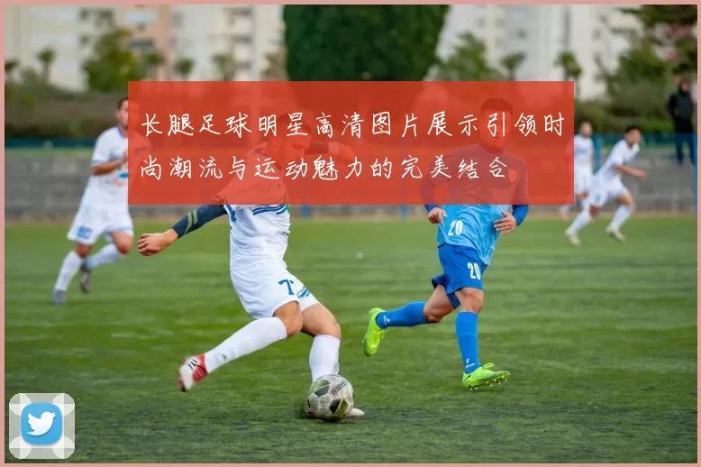 长腿足球明星高清图片展示引领时尚潮流与运动魅力的完美结合