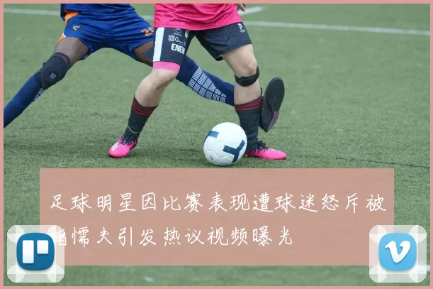 足球明星因比赛表现遭球迷怒斥被指懦夫引发热议视频曝光