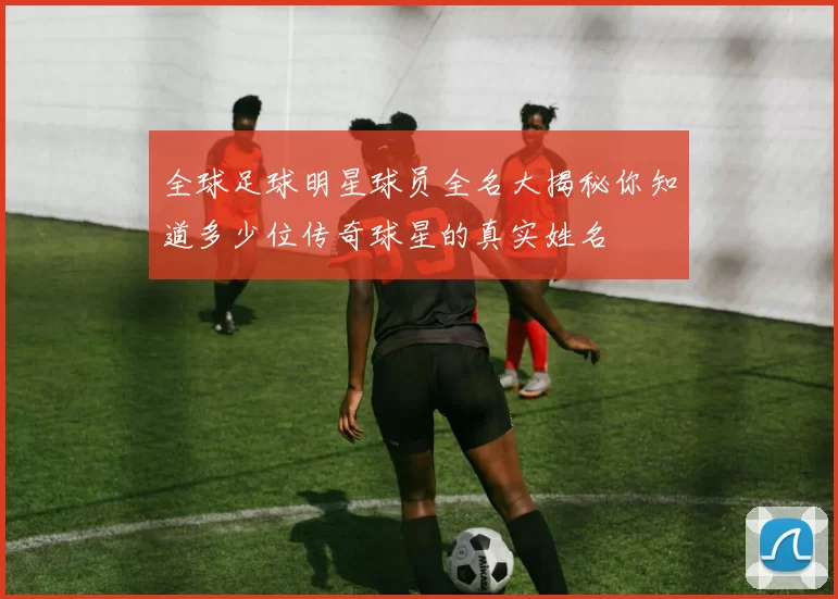 全球足球明星球员全名大揭秘你知道多少位传奇球星的真实姓名