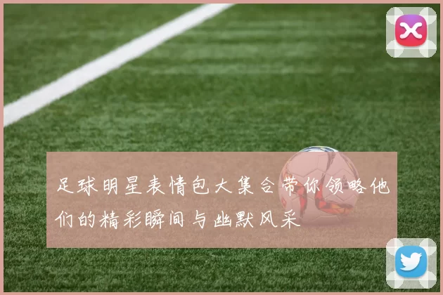足球明星表情包大集合带你领略他们的精彩瞬间与幽默风采