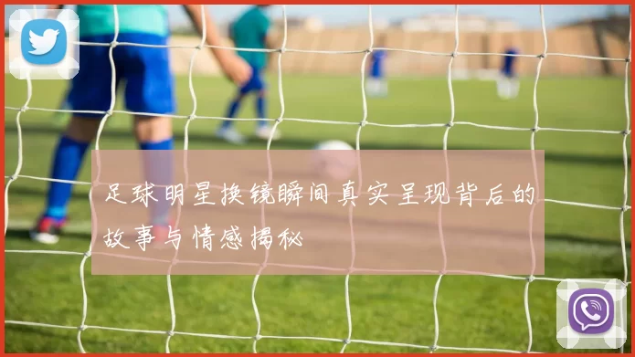 足球明星换镜瞬间真实呈现背后的故事与情感揭秘