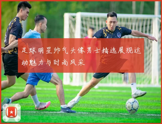 足球明星帅气头像男士精选展现运动魅力与时尚风采