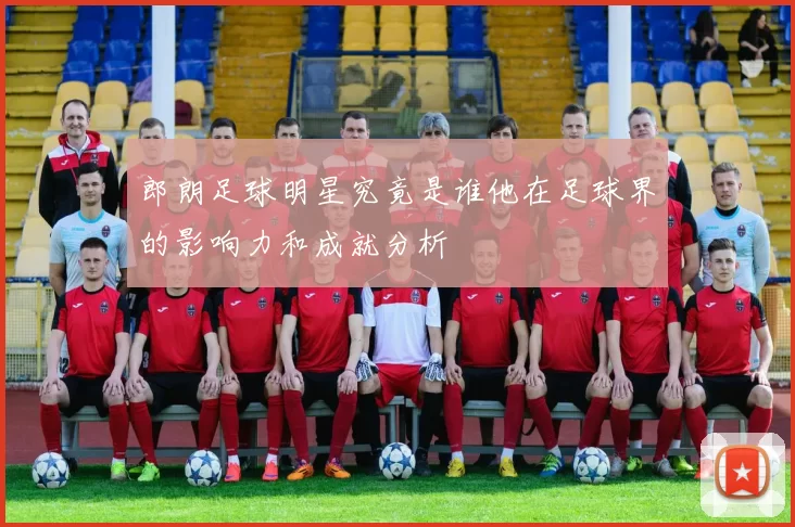 郎朗足球明星究竟是谁他在足球界的影响力和成就分析