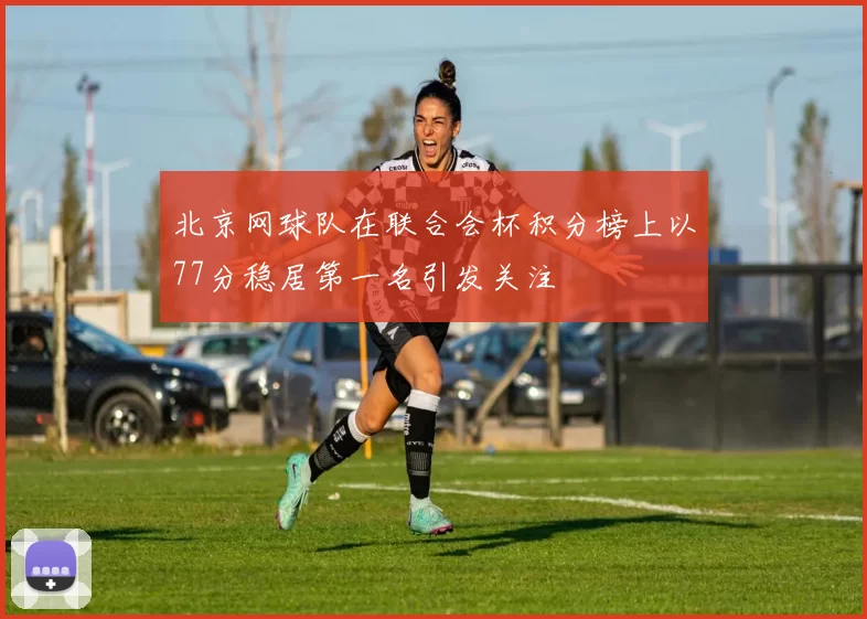北京网球队在联合会杯积分榜上以77分稳居第一名引发关注