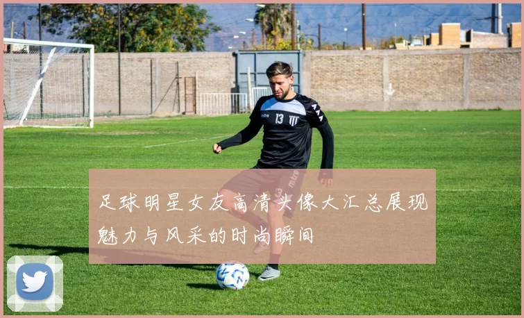 足球明星女友高清头像大汇总展现魅力与风采的时尚瞬间