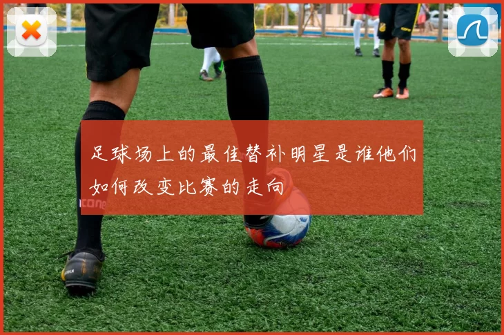 足球场上的最佳替补明星是谁他们如何改变比赛的走向