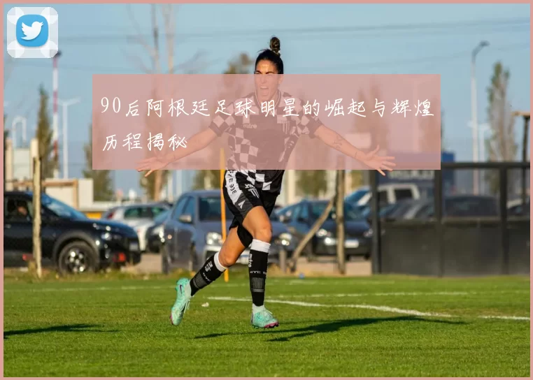 90后阿根廷足球明星的崛起与辉煌历程揭秘