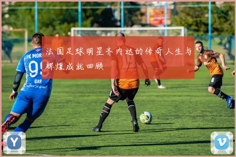 法国足球明星齐内达的传奇人生与辉煌成就回顾