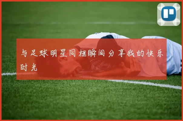 与足球明星同框瞬间分享我的快乐时光