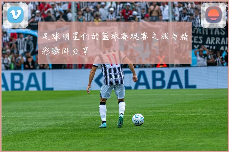 足球明星们的篮球赛观赛之旅与精彩瞬间分享