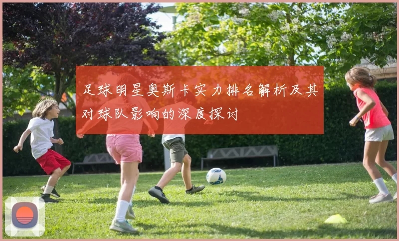 足球明星奥斯卡实力排名解析及其对球队影响的深度探讨