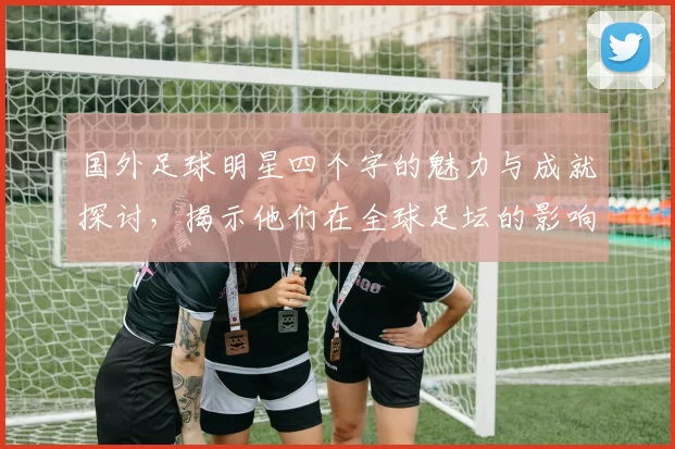 国外足球明星四个字的魅力与成就探讨，揭示他们在全球足坛的影响力与传奇故事