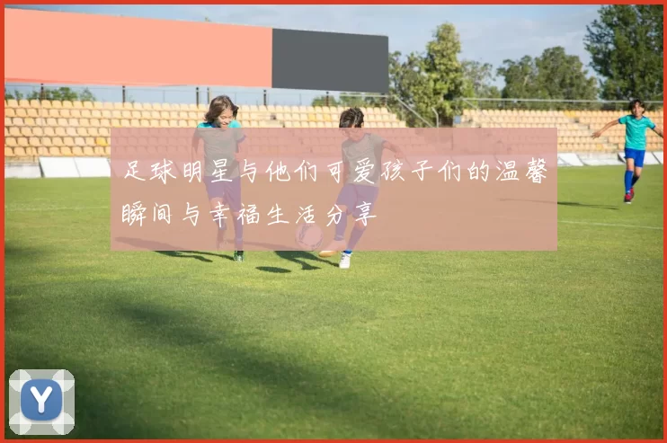 足球明星与他们可爱孩子们的温馨瞬间与幸福生活分享