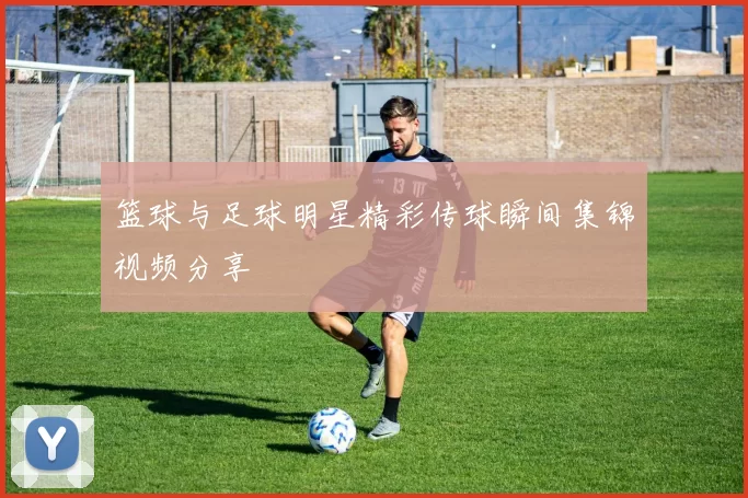 篮球与足球明星精彩传球瞬间集锦视频分享