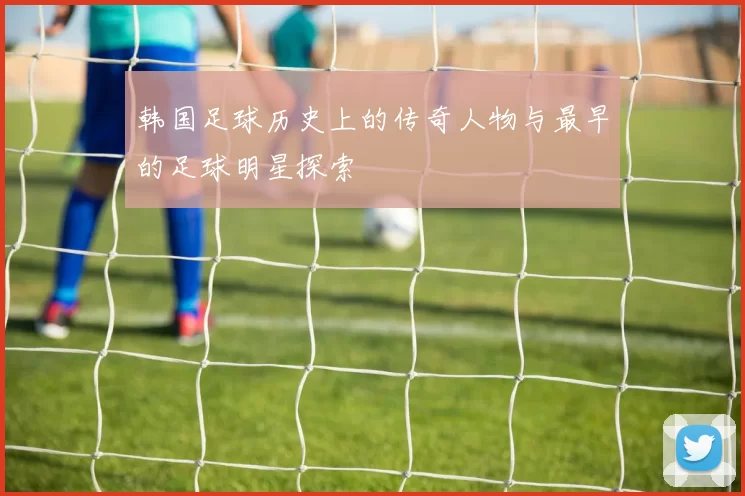 韩国足球历史上的传奇人物与最早的足球明星探索