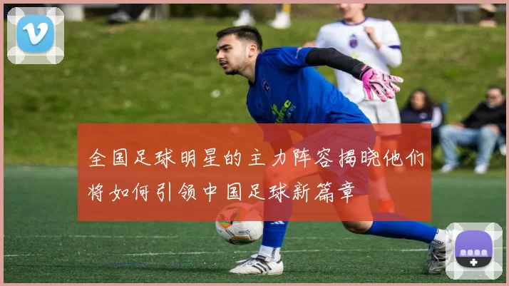 全国足球明星的主力阵容揭晓他们将如何引领中国足球新篇章