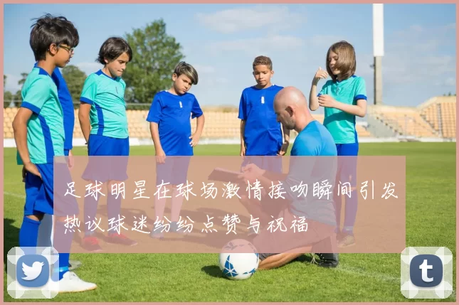 足球明星在球场激情接吻瞬间引发热议球迷纷纷点赞与祝福