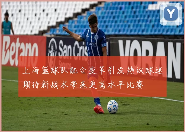 上海篮球队配合变革引发热议球迷期待新战术带来更高水平比赛