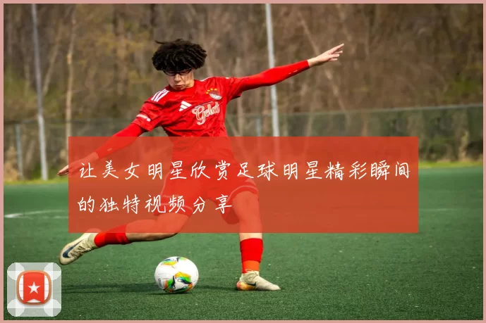 让美女明星欣赏足球明星精彩瞬间的独特视频分享