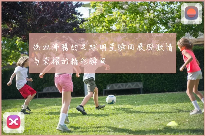 热血沸腾的足球明星瞬间展现激情与荣耀的精彩瞬间