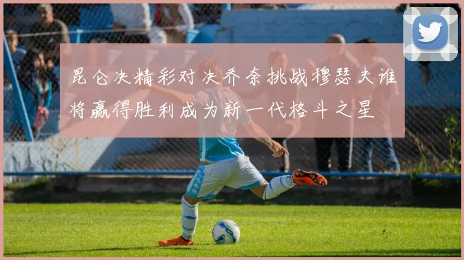 昆仑决精彩对决乔奈挑战穆瑟夫谁将赢得胜利成为新一代格斗之星