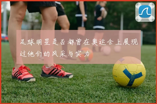 足球明星是否都曾在奥运会上展现过他们的风采与实力