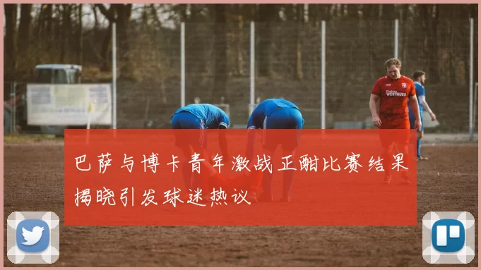 巴萨与博卡青年激战正酣比赛结果揭晓引发球迷热议