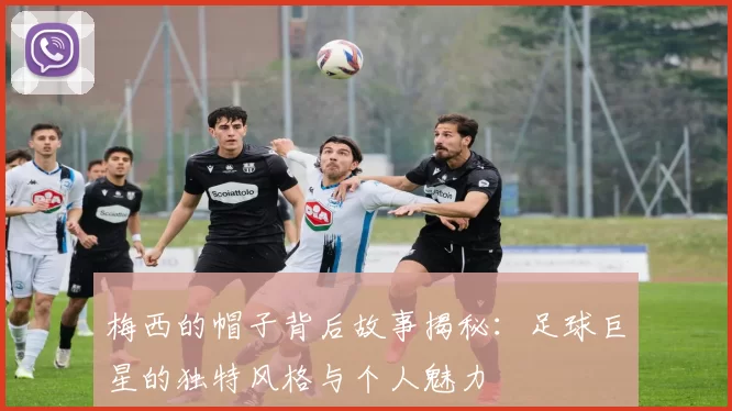 梅西的帽子背后故事揭秘：足球巨星的独特风格与个人魅力