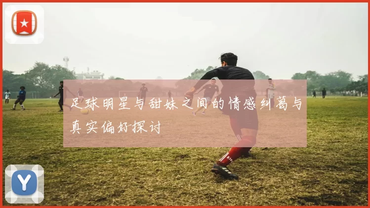足球明星与甜妹之间的情感纠葛与真实偏好探讨