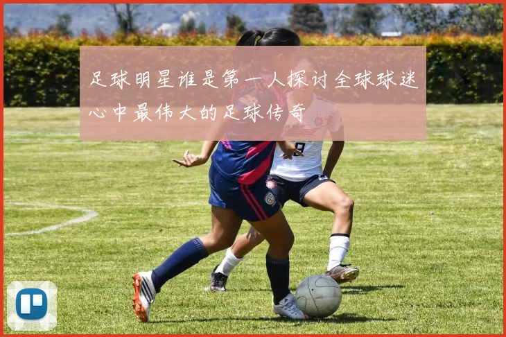 足球明星谁是第一人探讨全球球迷心中最伟大的足球传奇