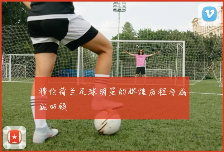 穆伦荷兰足球明星的辉煌历程与成就回顾