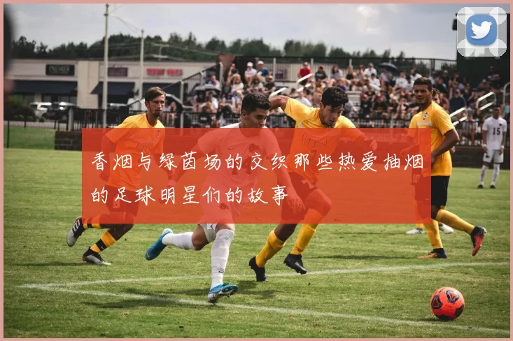 香烟与绿茵场的交织那些热爱抽烟的足球明星们的故事