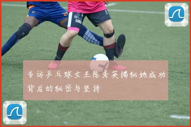 专访乒乓球女王陈秀英揭秘她成功背后的秘密与坚持