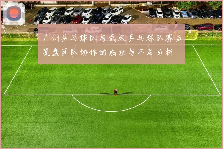 广州乒乓球队与武汉乒乓球队赛后复盘团队协作的成功与不足分析