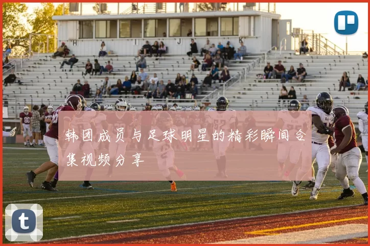 韩团成员与足球明星的精彩瞬间合集视频分享