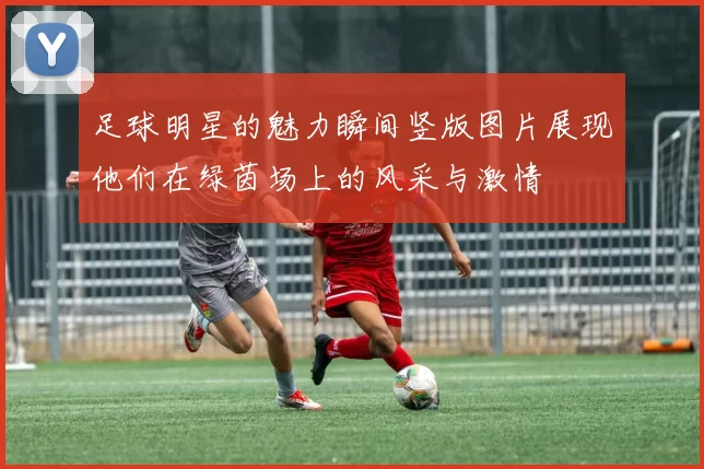 足球明星的魅力瞬间竖版图片展现他们在绿茵场上的风采与激情
