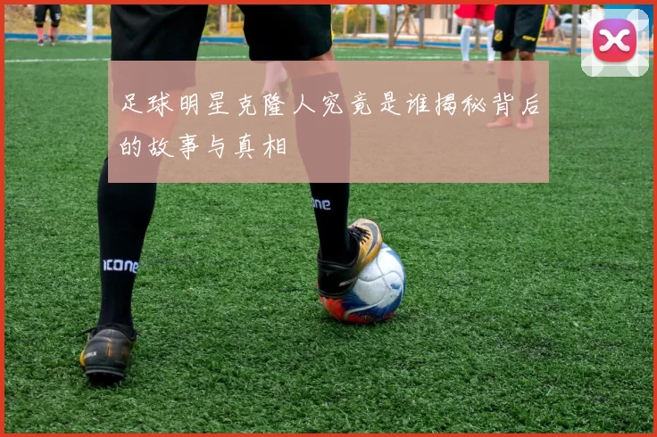 足球明星克隆人究竟是谁揭秘背后的故事与真相