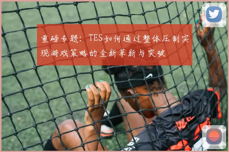 重磅专题：TES如何通过整体压制实现游戏策略的全新革新与突破