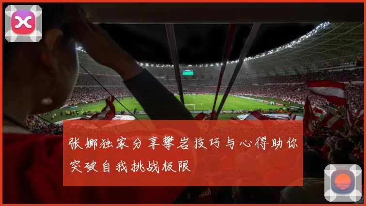 张娜独家分享攀岩技巧与心得助你突破自我挑战极限